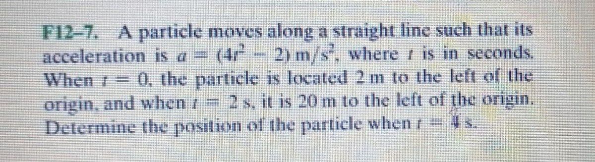 F12-7. A particle moves along a straight line such that its
acceleration is a = (4r- 2) m/s, where i is in seconds.
When r 0, the particle is located 2 m to the left of the
origin, and when /= 2 s, it is 20 m to the left of the origin.
Determine the position of the particle when/4 s.
