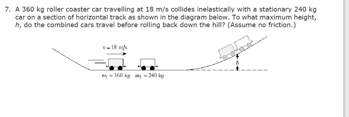7. A 360 kg roller coaster car travelling at 18 m/s collides inelastically with a stationary 240 kg
car on a section of horizontal track as shown in the diagram below. To what maximum height,
h, do the combined cars travel before rolling back down the hill? (Assume no friction.)
v= 18 m/s
m₁ = 360 kg m₂ = 240 kg