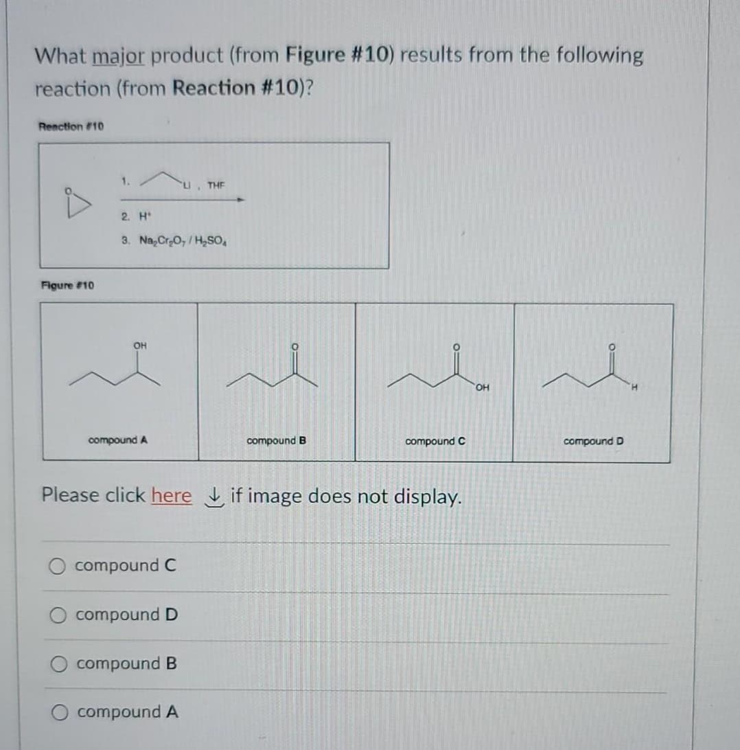 What major product (from Figure #10) results from the following
reaction (from Reaction #10)?
Renction #10
1.
THE
2. H*
3. Na,Cr0,/H,sO,
Figure #10
OH
HO,
compound A
compound B
compound C
compound D
Please click here if image does not display.
compound C
compound D
compound B
compound A
