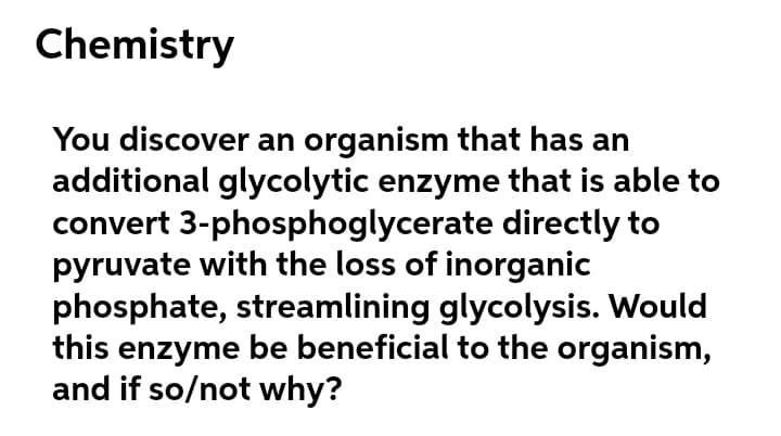 Chemistry
You discover an organism that has an
additional glycolytic enzyme that is able to
convert 3-phosphoglycerate directly to
pyruvate with the loss of inorganic
phosphate, streamlining glycolysis. Would
this enzyme be beneficial to the organism,
and if so/not why?
