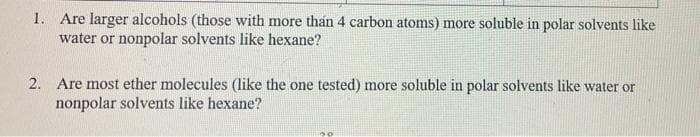 1. Are larger alcohols (those with more than 4 carbon atoms) more soluble in polar solvents like
water or nonpolar solvents like hexane?
2. Are most ether molecules (like the one tested) more soluble in polar solvents like water or
nonpolar solvents like hexane?
