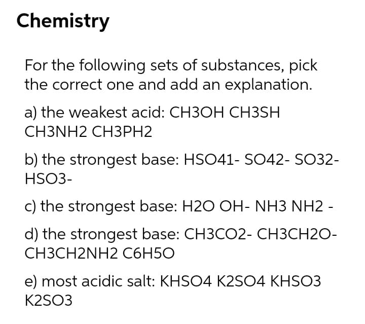 Chemistry
For the following sets of substances, pick
the correct one and add an explanation.
a) the weakest acid: CH3OH CH3SH
CH3NH2 CH3PH2
b) the strongest base: HSO41- SO42- SO32-
HSO3-
c) the strongest base: H2O OH- NH3 NH2 -
d) the strongest base: CH3CO2- CH3CH20-
CH3CH2NH2 C6H5O
e) most acidic salt: KHSO4 K2SO4 KHSO3
K2SO3
