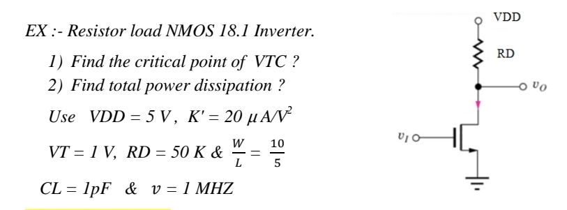 EX:- Resistor load NMOS 18.1 Inverter.
1) Find the critical point of VTC ?
2) Find total power dissipation ?
Use VDD = 5V, K' = 20 μA/V²
10
VT = 1 V, RD = 50 K & W/
==
L
CL=1pF & v = 1 MHZ
VIO
VDD
RD