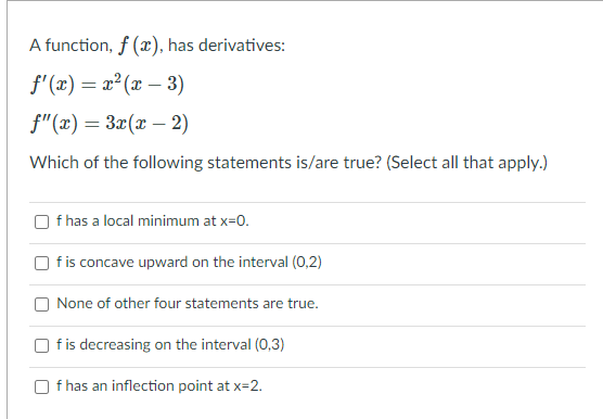 A function, f (), has derivatives:
f' (x) = x² (x – 3)
%3D
f"(x) = 3x(x – 2)
Which of the following statements is/are true? (Select all that apply.)
f has a local minimum at x=0.
f is concave upward on the interval (0,2)
None of other four statements are true.
fis decreasing on the interval (0,3)
f has an inflection point at x=2.
