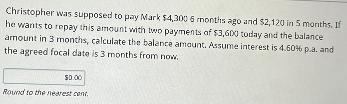 Christopher was supposed to pay Mark $4,300 6 months ago and $2,120 in 5 months. If
he wants to repay this amount with two payments of $3,600 today and the balance
amount in 3 months, calculate the balance amount. Assume interest is 4.60% p.a. and
the agreed focal date is 3 months from now.
$0.00
Round to the nearest cent.