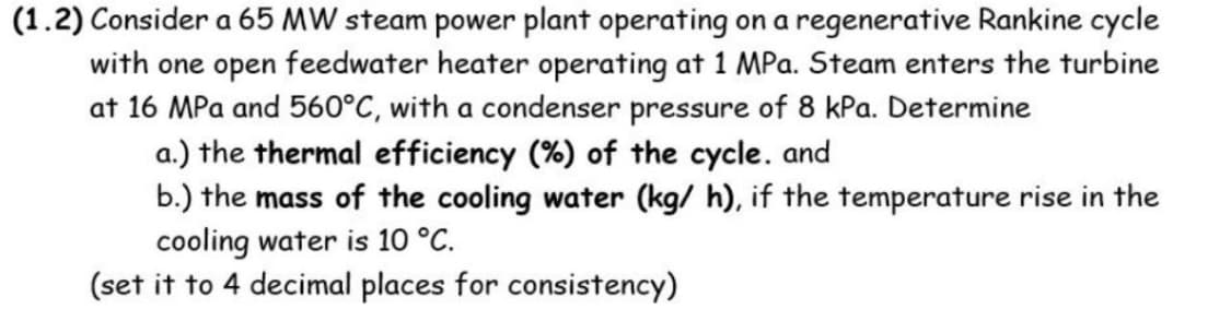 (1.2) Consider a 65 MW steam power plant operating on a regenerative Rankine cycle
with one open feedwater heater operating at 1 MPa. Steam enters the turbine
at 16 MPa and 560°C, with a condenser pressure of 8 kPa. Determine
a.) the thermal efficiency (%) of the cycle. and
b.) the mass of the cooling water (kg/ h), if the temperature rise in the
cooling water is 10 °C.
(set it to 4 decimal places for consistency)
