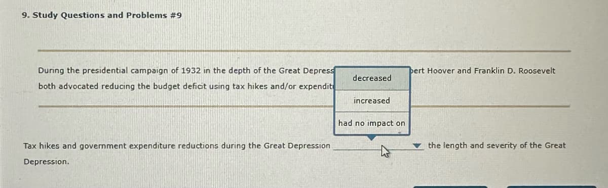 9. Study Questions and Problems #9
During the presidential campaign of 1932 in the depth of the Great Depress
both advocated reducing the budget deficit using tax hikes and/or expendit
Tax hikes and government expenditure reductions during the Great Depression
Depression.
decreased
increased
had no impact on
pert Hoover and Franklin D. Roosevelt
the length and severity of the Great