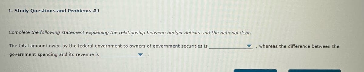 1. Study Questions and Problems #1
Complete the following statement explaining the relationship between budget deficits and the national debt.
The total amount owed by the federal government to owners of government securities is
government spending and its revenue is
, whereas the difference between the