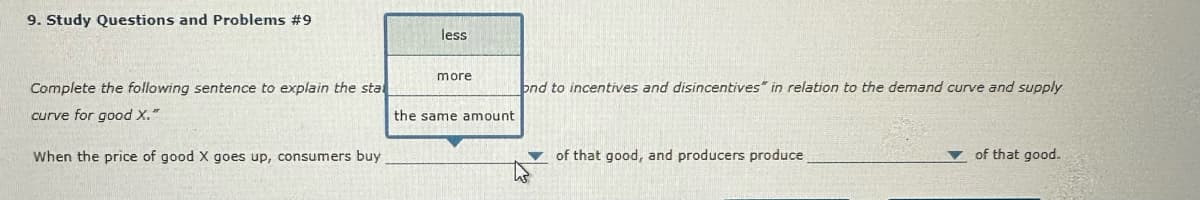 9. Study Questions and Problems #9
Complete the following sentence to explain the sta
curve for good X."
When the price of good X goes up, consumers buy
less
more
the same amount
ond to incentives and disincentives" in relation to the demand curve and supply
of that good, and producers produce
of that good.