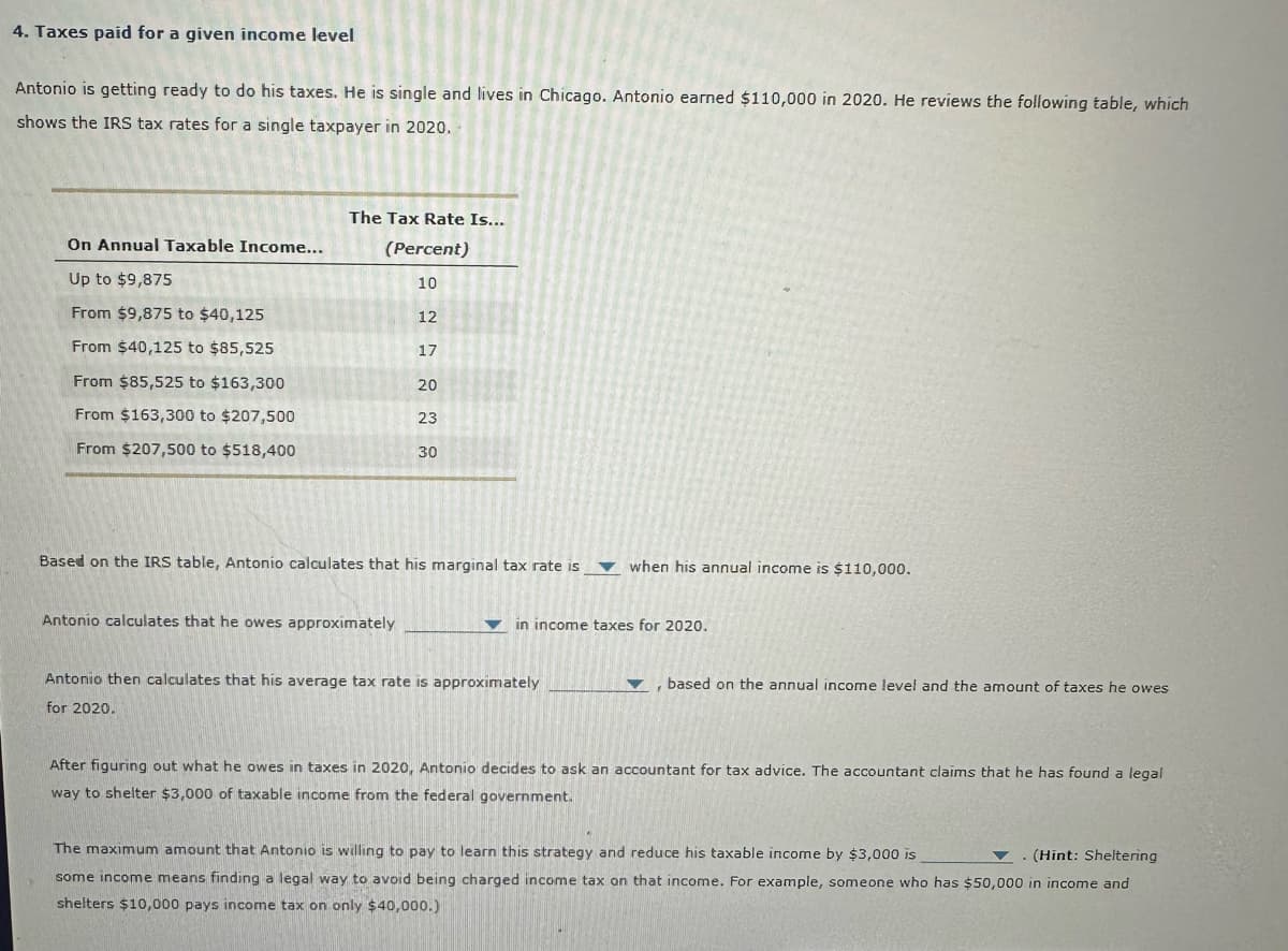 4. Taxes paid for a given income level
Antonio is getting ready to do his taxes. He is single and lives in Chicago. Antonio earned $110,000 in 2020. He reviews the following table, which
shows the IRS tax rates for a single taxpayer in 2020.
On Annual Taxable Income...
Up to $9,875
From $9,875 to $40,125
From $40,125 to $85,525
From $85,525 to $163,300
From $163,300 to $207,500
From $207,500 to $518,400
The Tax Rate Is...
(Percent)
10
12
Antonio calculates that he owes approximately
17
20
23
30
Based on the IRS table, Antonio calculates that his marginal tax rate is
when his annual income is $110,000.
▼ in income taxes for 2020.
Antonio then calculates that his average tax rate is approximately
for 2020.
▼, based on the annual income level and the amount of taxes he owes
After figuring out what he owes in taxes in 2020, Antonio decides to ask an accountant for tax advice. The accountant claims that he has found a legal
way to shelter $3,000 of taxable income from the federal government.
The maximum amount that Antonio is willing to pay to learn this strategy and reduce his taxable income by $3,000 is
(Hint: Sheltering
some income means finding a legal way to avoid being charged income tax on that income. For example, someone who has $50,000 in income and
shelters $10,000 pays income tax on only $40,000.)