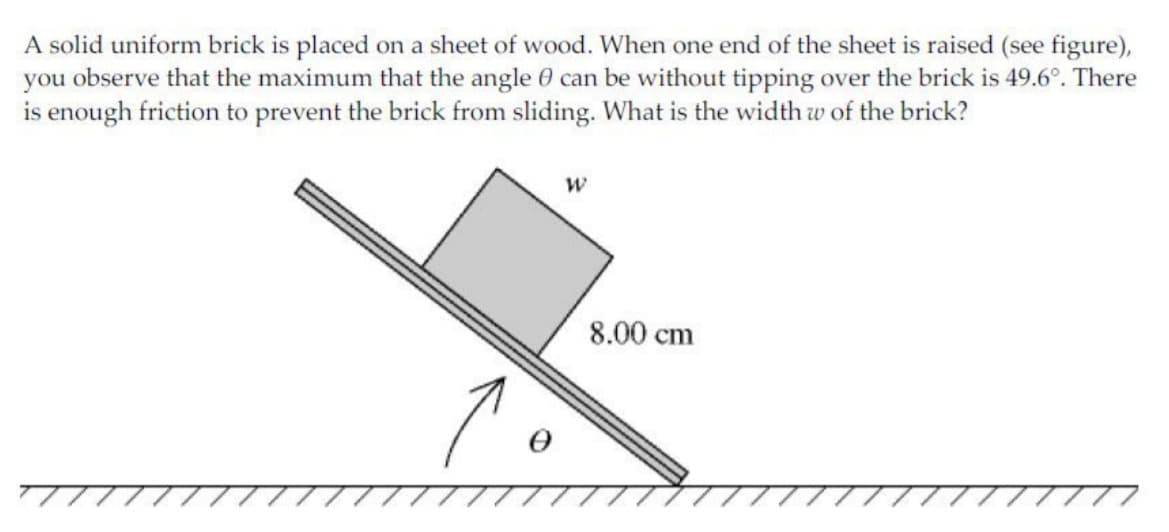 A solid uniform brick is placed on a sheet of wood. When one end of the sheet is raised (see figure),
you observe that the maximum that the angle 0 can be without tipping over the brick is 49.6°. There
is enough friction to prevent the brick from sliding. What is the width w of the brick?
8.00 cm
