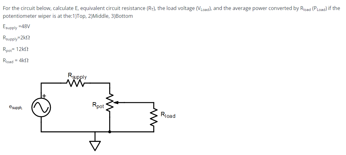 For the circuit below, calculate E, equivalent circuit resistance (RT), the load voltage (VLoad), and the average power converted by Rload (PLoad) if the
potentiometer wiper is at the:1)Top, 2)Middle, 3)Bottom
Esupply =48V
Rsupply-2k
Rpot-12k
Rload = 4k
esupply
Rsupply
www
Rpot
Rload