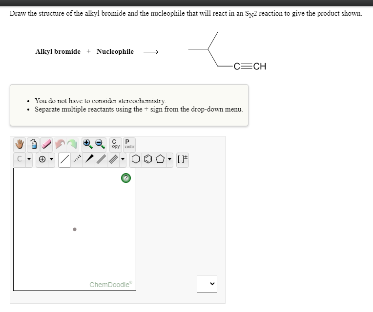 Draw the structure of the alkyl bromide and the nucleophile that will react in an Sy2 reaction to give the product shown.
Alkyl bromide + Nucleophile
-C=CH
You do not have to consider stereochemistry.
Separate multiple reactants using the + sign from the drop-down menu.
opy
aste
C
ChemDoodle
>
