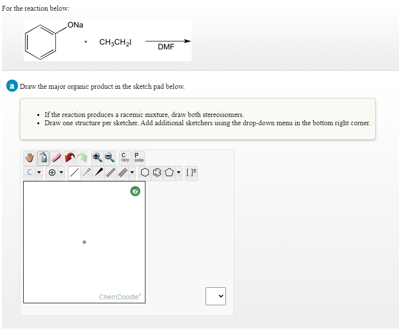 For the reaction below:
CH3CH21
DMF
a Draw the major organic product in the sketch pad below.
• If the reaction produces a racemic mixture, draw both stereoisomers.
• Draw one structure per sketcher. Add additional sketchers using the drop-down menu in the bottom right corner.
opy aste
C
ChemDoodle
>

