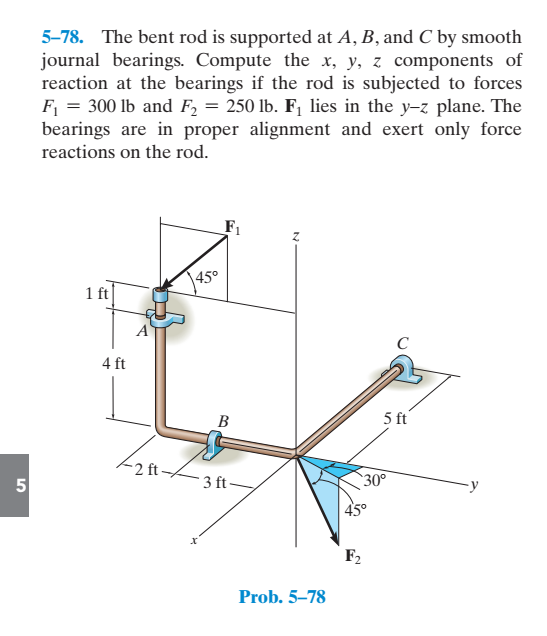 5-78. The bent rod is supported at A, B, and C by smooth
journal bearings. Compute the x, y, z components of
reaction at the bearings if the rod is subjected to forces
F = 300 lb and F, = 250 lb. F¡ lies in the y-z plane. The
bearings are in proper alignment and exert only force
reactions on the rod.
|450
1 ft
A
C
4 ft
B
5 ft
-2 ft-
5
3 ft-
30°
| 45°
F2
Prob. 5–78
