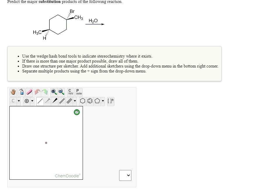 Predict the major substitution products of the following reaction.
Br
CH3
H20
H3C"
• Use the wedge/hash bond tools to indicate stereochemistry where it exists.
• If there is more than one major product possible, draw all of them.
• Draw one structure per sketcher. Add additional sketchers using the drop-down menu in the bottom right corner.
• Separate multiple products using the + sign from the drop-down menu.
opy aste
ChemDoodle
