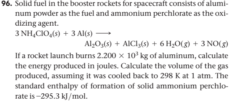96. Solid fuel in the booster rockets for spacecraft consists of alumi-
num powder as the fuel and ammonium perchlorate as the oxi-
dizing agent.
3 NHẠCIO4(s) + 3 Al(s)
Al,O3(s) + AlCl3(s) + 6 H,O(g) + 3 NO(g)
If a rocket launch burns 2.200 × 10³ kg of aluminum, calculate
the energy produced in joules. Calculate the volume of the gas
produced, assuming it was cooled back to 298 K at 1 atm. The
standard enthalpy of formation of solid ammonium perchlo-
rate is –295.3 kJ/mol.
