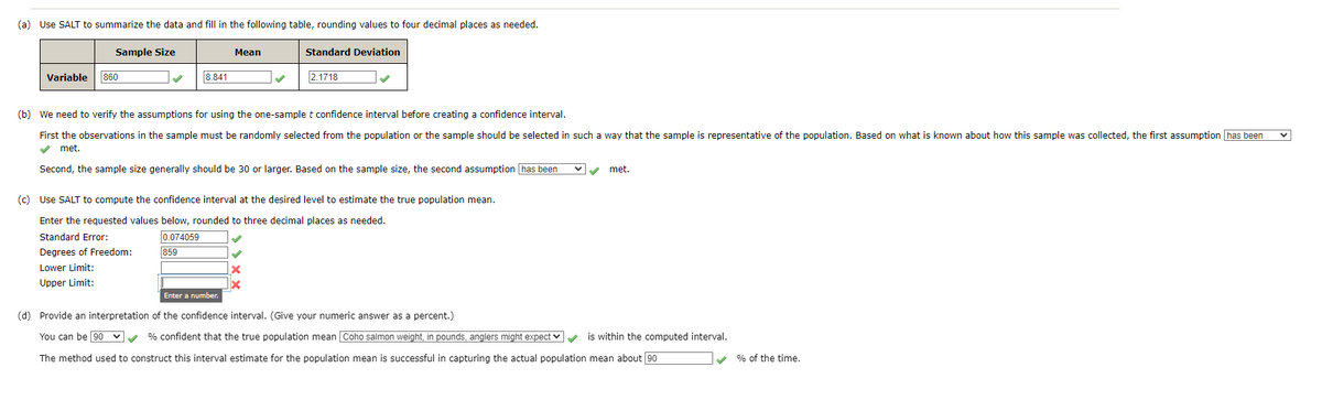 (a) Use SALT to summarize the data and fill in the following table, rounding values to four decimal places as needed.
Sample Size
Variable 860
8.841
Standard Error:
Degrees of Freedom:
Lower Limit:
Upper Limit:
Mean
(b) We need to verify the assumptions for using the one-sample t confidence interval before creating a confidence interval.
First the observations in the sample must be randomly selected from the population or the sample should be selected in such a way that the sample is representative of the population. Based on what is known about how this sample was collected, the first assumption has been
✔ met.
Second, the sample size generally should be 30 or larger. Based on the sample size, the second assumption has been
Standard Deviation
(c) Use SALT to compute the confidence interval at the desired level to estimate the true population mean.
Enter the requested values below, rounded to three decimal places as needed.
0.074059
859
2.1718
✓
x
✓ ✓ met.
Enter a number.
(d) Provide an interpretation of the confidence interval. (Give your numeric answer as a percent.)
You can be 90 ✔✔% confident that the true population mean Coho salmon weight, in pounds, anglers might expect ✓ ✓
The method used to construct this interval estimate for the population mean is successful in capturing the actual population mean about 90
is within the computed interval.
✓
% of the time.