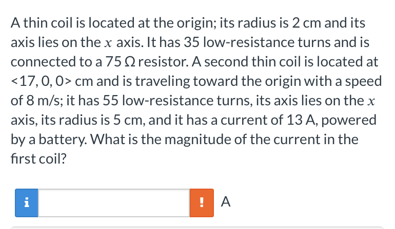 A thin coil is located at the origin; its radius is 2 cm and its
axis lies on the x axis. It has 35 low-resistance turns and is
connected to a 75 resistor. A second thin coil is located at
<17, 0, 0> cm and is traveling toward the origin with a speed
of 8 m/s; it has 55 low-resistance turns, its axis lies on the x
axis, its radius is 5 cm, and it has a current of 13 A, powered
by a battery. What is the magnitude of the current in the
first coil?
i
!
A