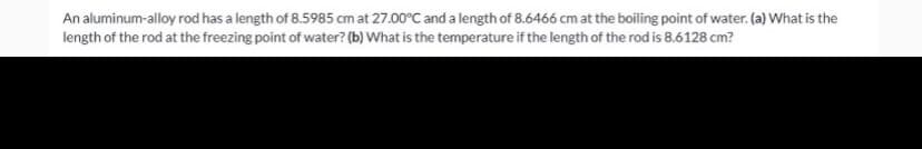 An aluminum-alloy rod has a length of 8.5985 cm at 27.00°C and a length of 8.6466 cm at the boiling point of water. (a) What is the
length of the rod at the freezing point of water? (b) What is the temperature if the length of the rod is 8.6128 cm?
