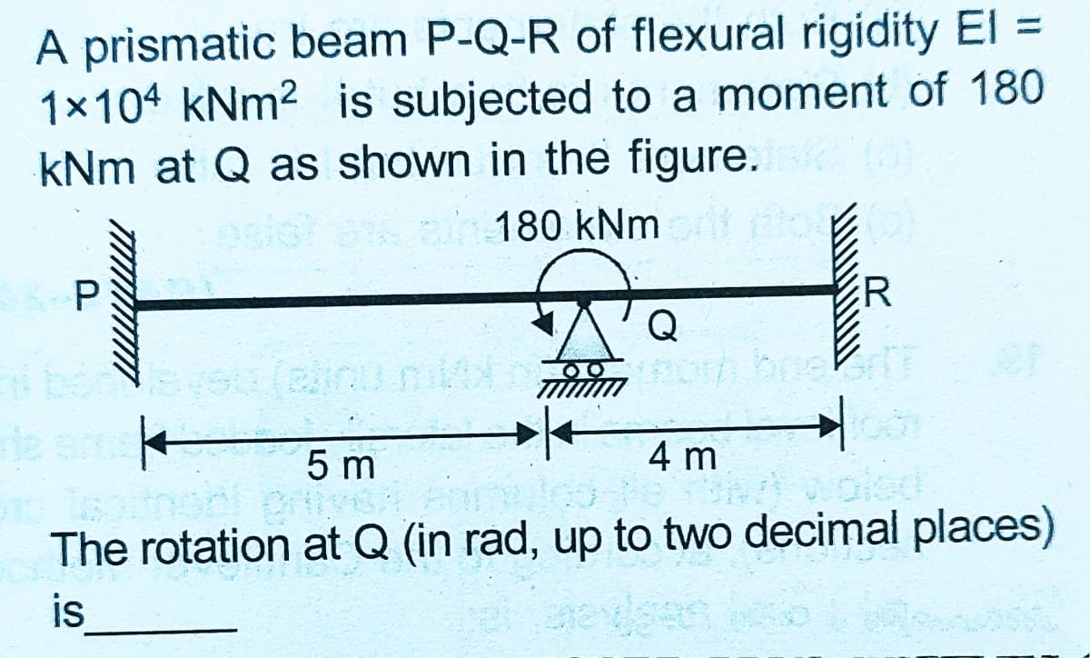 A prismatic beam P-Q-R of flexural rigidity El =
1x104 kNm2 is subjected to a moment of 180
kNm at Q as shown in the figure.
an 180 kNm
R
Q
(einu n
5 m
4 m
The rotation at Q (in rad, up to two decimal places)
is
