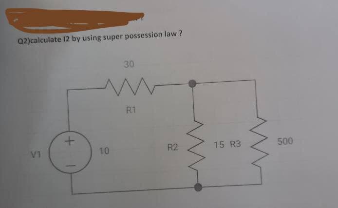 Q2)calculate 12 by using super possession law ?
30
R1
15 R3
500
R2
10
V1
