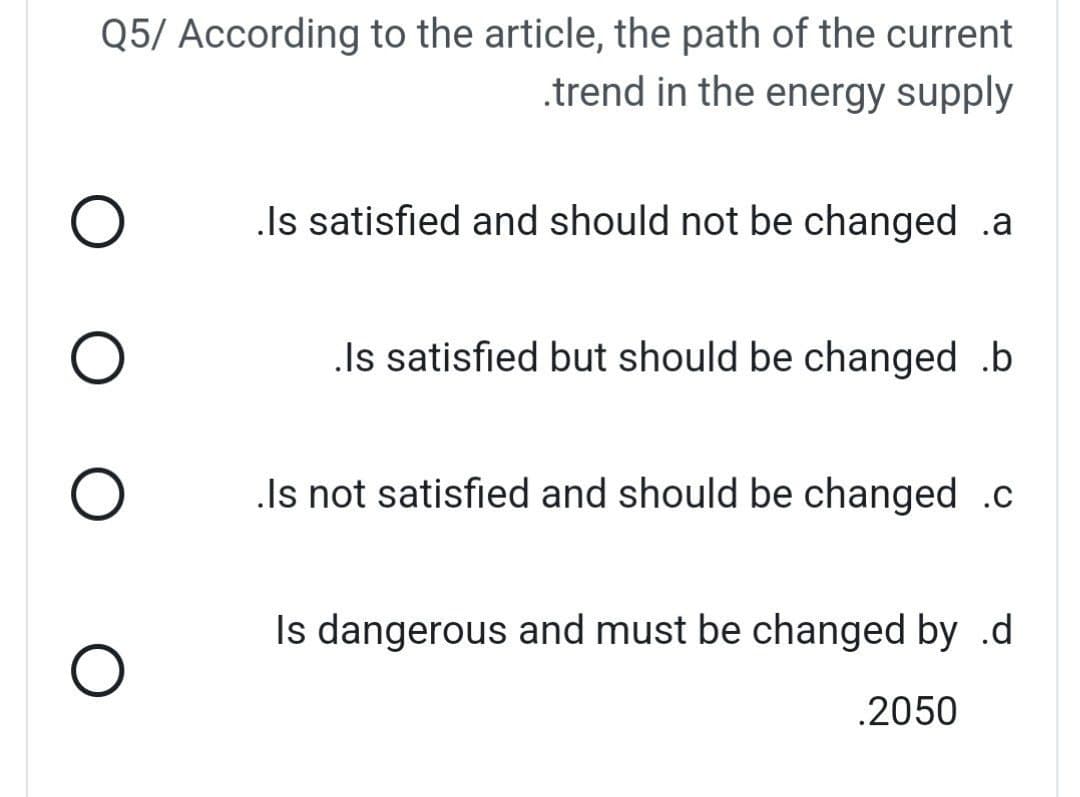 Q5/ According to the article, the path of the current
.trend in the energy supply
Is satisfied and should not be changed .a
.Is satisfied but should be changed .b
.Is not satisfied and should be changed .c
Is dangerous and must be changed by .d
.2050
