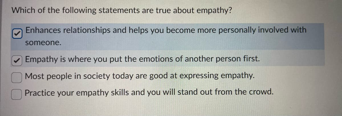 Which of the following statements are true about empathy?
Enhances relationships and helps you become more personally involved with
someone.
Empathy is where you put the emotions of another person first.
Most people in society today are good at expressing empathy.
Practice your empathy skills and you will stand out from the crowd.