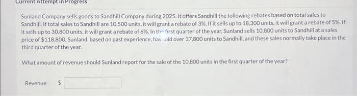 Current Attempt in Progress
Sunland Company sells goods to Sandhill Company during 2025. It offers Sandhill the following rebates based on total sales to
Sandhill. If total sales to Sandhill are 10,500 units, it will grant a rebate of 3%. If it sells up to 18,300 units, it will grant a rebate of 5%. If
it sells up to 30,800 units, it will grant a rebate of 6%. In the first quarter of the year, Sunland sells 10,800 units to Sandhill at a sales
price of $118,800. Sunland, based on past experience, has sold over 37,800 units to Sandhill, and these sales normally take place in the
third quarter of the year.
What amount of revenue should Sunland report for the sale of the 10,800 units in the first quarter of the year?
Revenue $