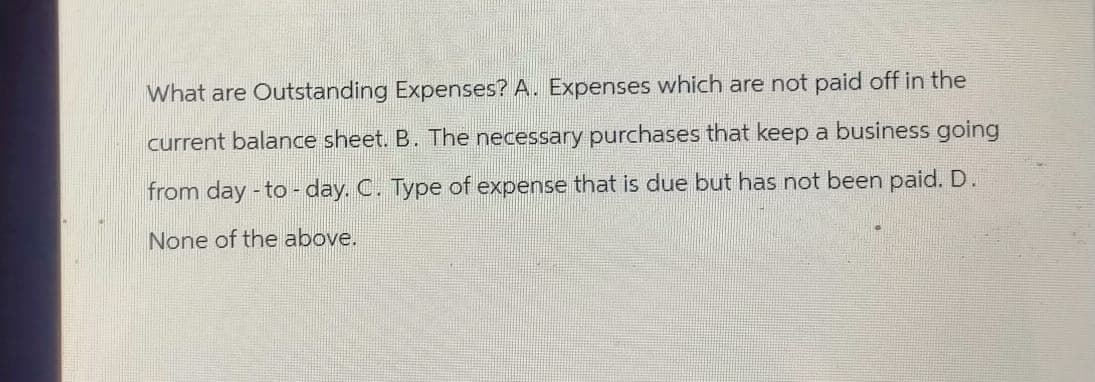 What are Outstanding Expenses? A. Expenses which are not paid off in the
current balance sheet. B. The necessary purchases that keep a business going
from day-to-day. C. Type of expense that is due but has not been paid. D.
None of the above.