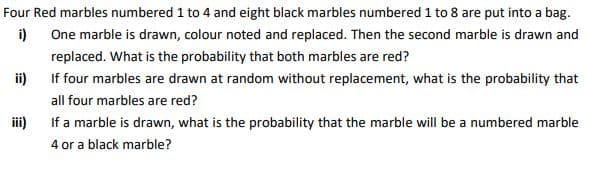 Four Red marbles numbered 1 to 4 and eight black marbles numbered 1 to 8 are put into a bag.
i)
One marble is drawn, colour noted and replaced. Then the second marble is drawn and
replaced. What is the probability that both marbles are red?
i)
If four marbles are drawn at random without replacement, what is the probability that
all four marbles are red?
If a marble is drawn, what is the probability that the marble will be a numbered marble
4 or a black marble?
ii)
