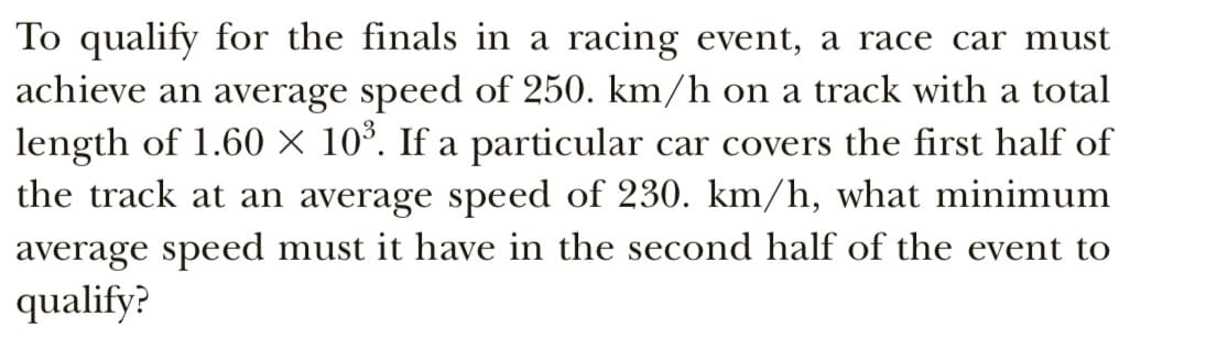 To qualify for the finals in a racing event, a race car must
achieve an average speed of 250. km/h on a track with a total
length of 1.60 × 10°. If a particular car covers the first half of
the track at an average speed of 230. km/h, what minimum
average speed must it have in the second half of the event to
qualify?
