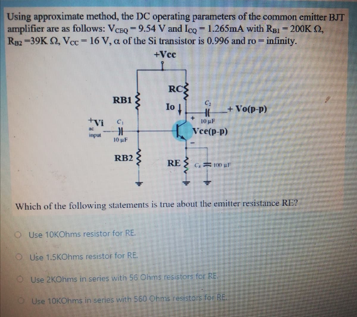 Using approximate method, the DC operating parameters of the common emitter BJT
amplifier are as follows: VCBQ 9.54 V and Ico 1.265mA with RgBI = 200K Q,
RB2-39K Q, Vcc 16 V, a of the Si transistor is 0.996 and ro = infinity.
%3D
+Vcc
RC
1o
RB1
+ Vo(p-p)
+vi
10 pF
Vce(p-p)
ac
input
10 uF
RB2
RE S
C, 100 uF
Which of the following statements is true about the emitter resistance RE?
O Use 10KOhms resistor for RE.
O Use 1.5KOhms resistor for RE.
OUse 2KOhms in series with 56 Ohms resistors for RE.
OUse 10KOhms in series with 560 COhms resistors for RE
