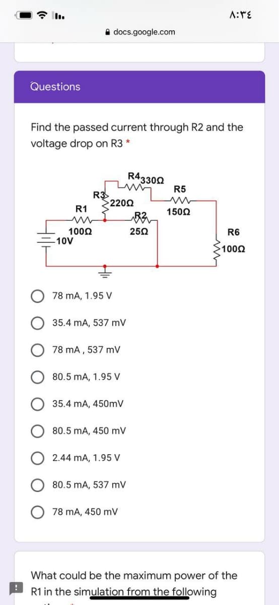 A docs.google.com
Questions
Find the passed current through R2 and the
voltage drop on R3 *
R43302
R5
R3
>2202
R1
1502
1002
10V
250
R6
1000
78 mA, 1.95 V
35.4 mA, 537 mV
78 mA , 537 mV
80.5 mA, 1.95 V
35.4 mA, 450mV
80.5 mA, 450 mV
2.44 mA, 1.95 V
80.5 mA, 537 mV
78 mA, 450 mV
What could be the maximum power of the
R1 in the simulation from the following
