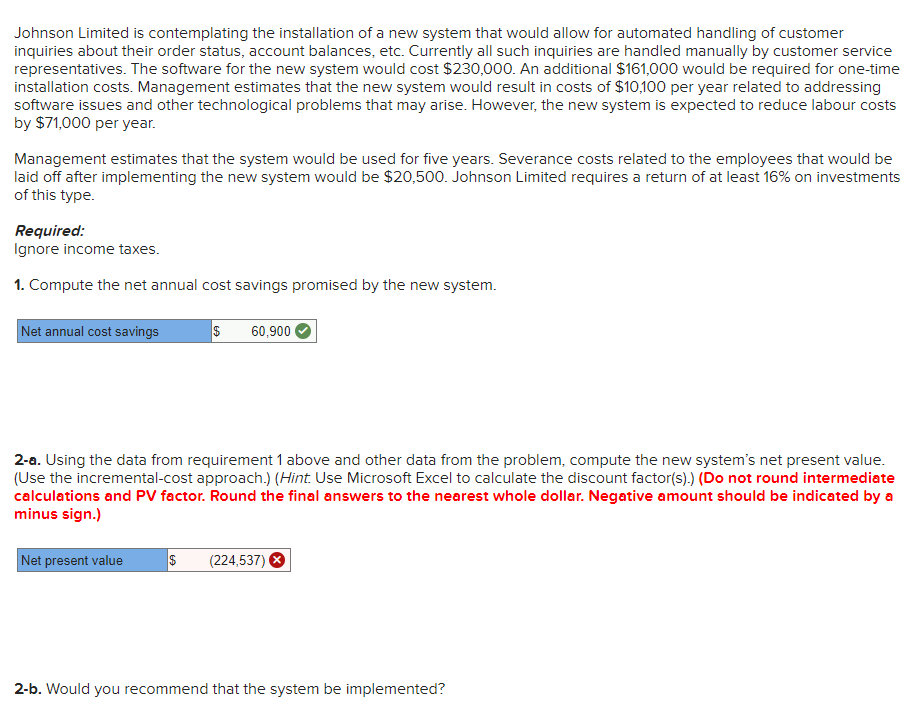 Johnson Limited is contemplating the installation of a new system that would allow for automated handling of customer
inquiries about their order status, account balances, etc. Currently all such inquiries are handled manually by customer service
representatives. The software for the new system would cost $230,000. An additional $161,000 would be required for one-time
installation costs. Management estimates that the new system would result in costs of $10,100 per year related to addressing
software issues and other technological problems that may arise. However, the new system is expected to reduce labour costs
by $71,000 per year.
Management estimates that the system would be used for five years. Severance costs related to the employees that would be
laid off after implementing the new system would be $20,500. Johnson Limited requires a return of at least 16% on investments
of this type.
Required:
Ignore income taxes.
1. Compute the net annual cost savings promised by the new system.
Net annual cost savings
$
Net present value
60,900
2-a. Using the data from requirement 1 above and other data from the problem, compute the new system's net present value.
(Use the incremental-cost approach.) (Hint. Use Microsoft Excel to calculate the discount factor(s).) (Do not round intermediate
calculations and PV factor. Round the final answers to the nearest whole dollar. Negative amount should be indicated by a
minus sign.)
$ (224,537)
2-b. Would you recommend that the system be implemented?