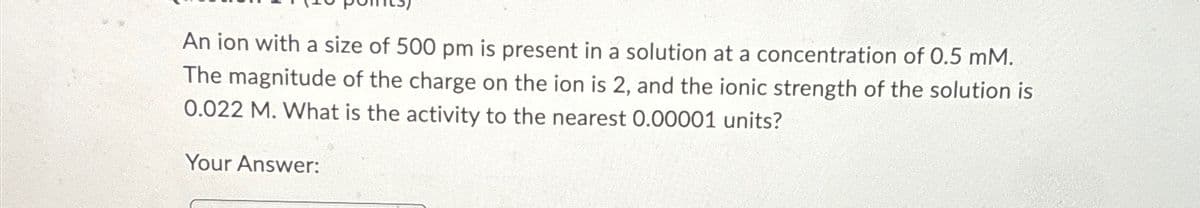 An ion with a size of 500 pm is present in a solution at a concentration of 0.5 mM.
The magnitude of the charge on the ion is 2, and the ionic strength of the solution is
0.022 M. What is the activity to the nearest 0.00001 units?
Your Answer: