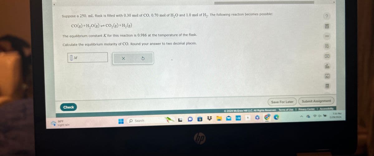 S
SIDAN
Suppose a 250. mL flask is filled with 0.30 mol of CO, 0.70 mol of H₂O and 1.0 mol of H₂. The following reaction becomes possible:
CO(g) + H₂O(g) + CO₂(g) + H₂(g)
The equilibrium constant K for this reaction is 0.986 at the temperature of the flask.
Calculate the equilibrium molarity of CO. Round your answer to two decimal places.
M
Check
50°F
Light rain
X
S
O Search
HE
hp
Save For Later
p
?
8
19
B
A
olo
Ar
EX
Submit Assignment
Ⓒ2024 McGraw Hill LLC. All Rights Reserved. Terms of Use | Privacy Center | Accessibility
7:31 PM
2/29/2024