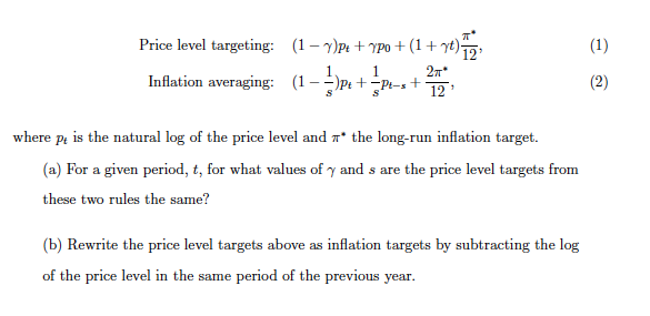 Price level targeting: (1- y)Pt + YPo+ (1+ yt)5,
(1)
2n*
+
12
Inflation averaging: (1-
--)Pe +
(2)
where pa is the natural log of the price level and n* the long-run inflation target.
(a) For a given period, t, for what values of y and s are the price level targets from
these two rules the same?
(b) Rewrite the price level targets above as inflation targets by subtracting the log
of the price level in the same period of the previous year.
