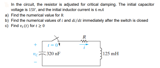 In the circuit, the resistor is adjusted for critical damping. The initial capacitor
voltage is 15V, and the initial inductor current is 6 mA
a) Find the numerical value for R
b) Find the numerical values of i and di/dt immediately after the switch is closed
c) Find ve (t) for t 2 0
R
t = 0 *
320 nF
125 mH
