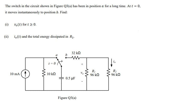 The switch in the circuit shown in Figure Q3(a) has been in position a for a long time. At t = 0,
it moves instantaneously to position b. Find:
(i)
vo(t) for t > 0.
(ii)
i,(t) and the total energy dissipated in R2.
32 k2
a
t = 0
10 mA (1
R1
96 kQ
R2
96 kO
10 kQ
0.5 µF
Figure Q3(a)
