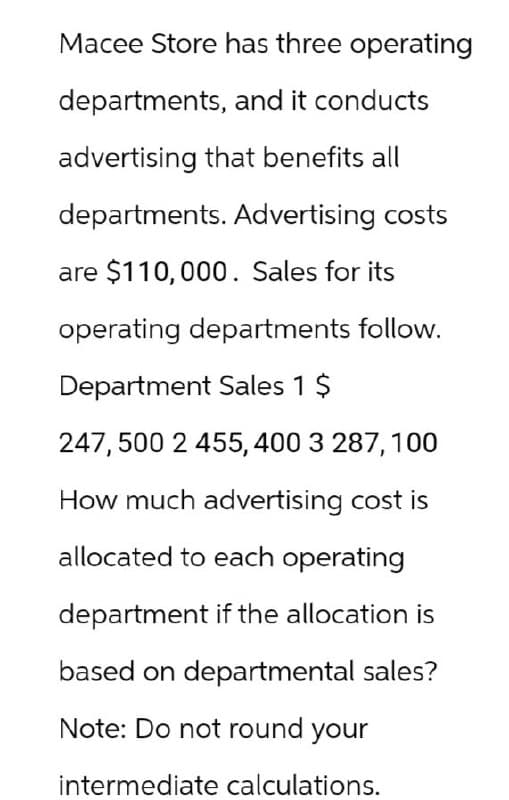 Macee Store has three operating
departments, and it conducts
advertising that benefits all
departments. Advertising costs
are $110,000. Sales for its
operating departments follow.
Department Sales 1 $
247,500 2 455, 400 3 287, 100
How much advertising cost is
allocated to each operating
department if the allocation is
based on departmental sales?
Note: Do not round your
intermediate calculations.