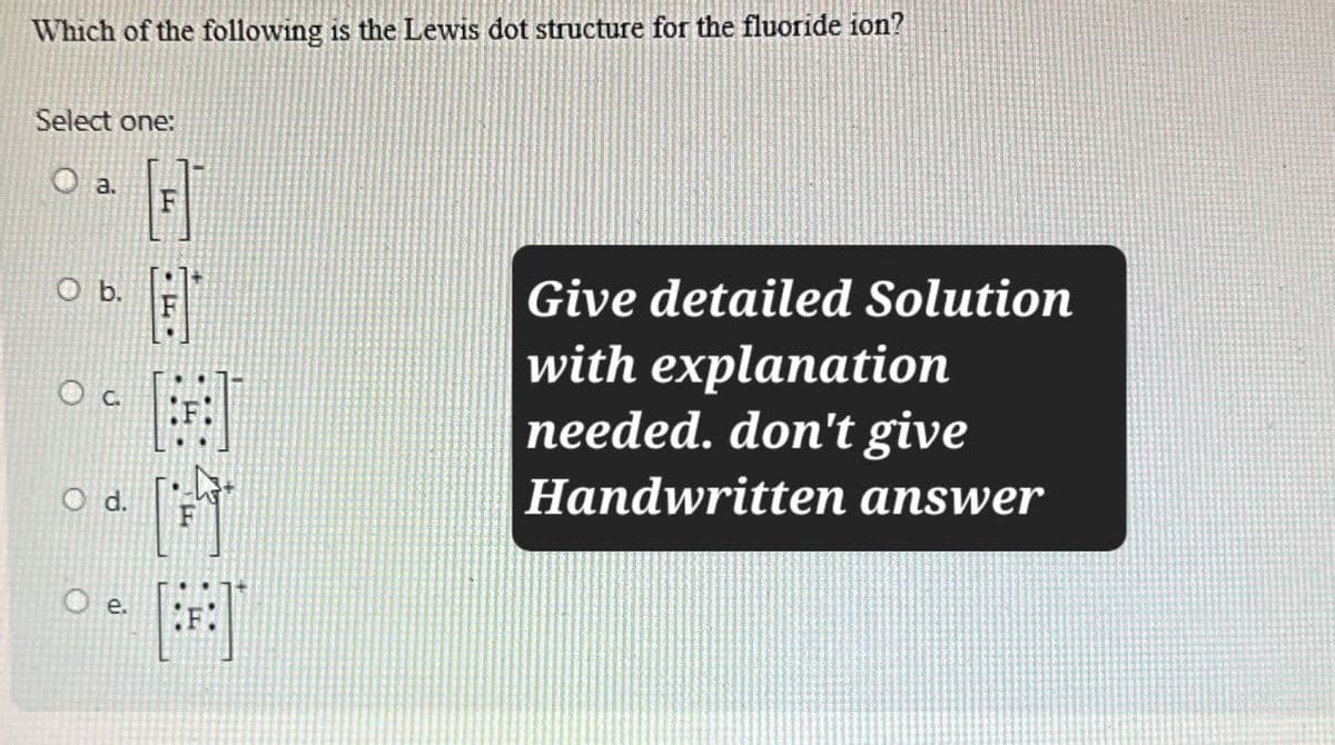 Which of the following is the Lewis dot structure for the fluoride ion?
Select one:
O a.
O b.
O C
Give detailed Solution
with explanation
needed. don't give
Handwritten answer
O d.
о
e.