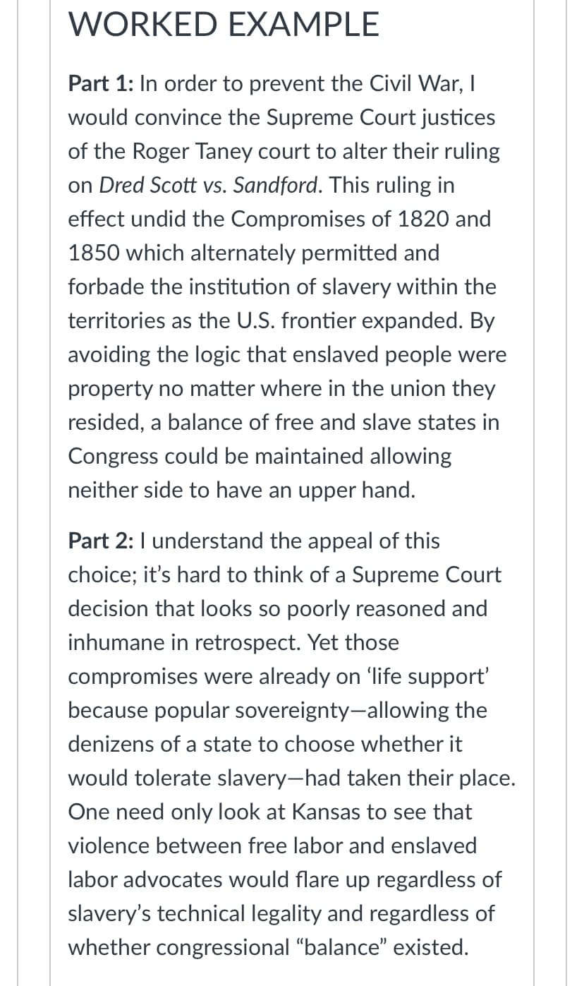 WORKED EXAMPLE
Part 1: In order to prevent the Civil War, I
would convince the Supreme Court justices
of the Roger Taney court to alter their ruling
on Dred Scott vs. Sandford. This ruling in
effect undid the Compromises of 1820 and
1850 which alternately permitted and
forbade the institution of slavery within the
territories as the U.S. frontier expanded. By
avoiding the logic that enslaved people were
property no matter where in the union they
resided, a balance of free and slave states in
Congress could be maintained allowing
neither side to have an upper hand.
Part 2: I understand the appeal of this
choice; it's hard to think of a Supreme Court
decision that looks so poorly reasoned and
inhumane in retrospect. Yet those
compromises were already on 'life support'
because popular sovereignty-allowing the
denizens of a state to choose whether it
would tolerate slavery-had taken their place.
One need only look at Kansas to see that
violence between free labor and enslaved
labor advocates would flare up regardless of
slavery's technical legality and regardless of
whether congressional "balance" existed.