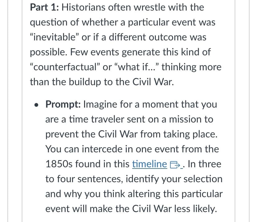Part 1: Historians often wrestle with the
question of whether a particular event was
"inevitable" or if a different outcome was
possible. Few events generate this kind of
"counterfactual" or "what if..." thinking more
than the buildup to the Civil War.
• Prompt: Imagine for a moment that you
are a time traveler sent on a mission to
prevent the Civil War from taking place.
You can intercede in one event from the
1850s found in this timeline . In three
to four sentences, identify your selection
and why you think altering this particular
event will make the Civil War less likely.