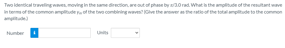 Two identical traveling waves, moving in the same direction, are out of phase by z/3.0 rad. What is the amplitude of the resultant wave
in terms of the common amplitude ym of the two combining waves? (Give the answer as the ratio of the total amplitude to the common
amplitude.)
Number
i
Units
