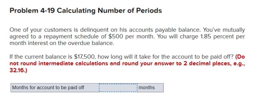 Problem 4-19 Calculating Number of Periods
One of your customers is delinquent on his accounts payable balance. You've mutually
agreed to a repayment schedule of $500 per month. You will charge 1.85 percent per
month interest on the overdue balance.
If the current balance is $17,500, how long will it take for the account to be paid off? (Do
not round intermediate calculations and round your answer to 2 decimal places, e.g.,
32.16.)
Months for account to be paid off
months