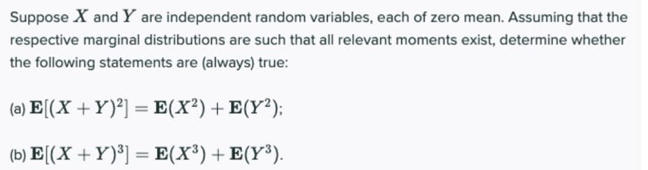Suppose X and Y are independent random variables, each of zero mean. Assuming that the
respective marginal distributions are such that all relevant moments exist, determine whether
the following statements are (always) true:
(a) E[(X +Y)²] = E(X²) + E(Y²);
(b) E[(X +Y)®] = E(X³) + E(Y³).
