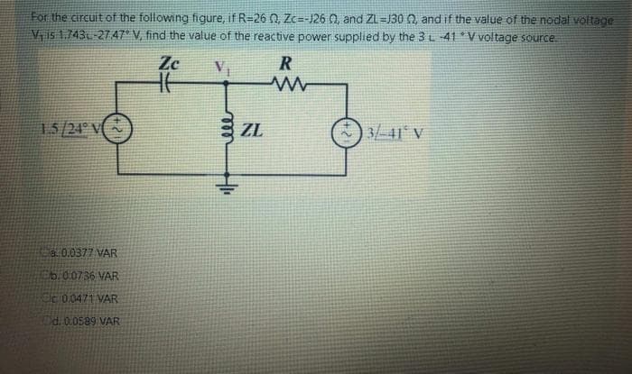 For the circuit of the following figure, if R=26 0, Zc=-J26 0, and ZL=J30 0, and if the value of the nodal voltage
V is 1.743-27 47° V, find the value of the reactive power supplied by the 3L-41 V voltage source.
Ze
R
15/24 V
E ZL
341 V
a 0.0377 VAR
b.00736 VAR
C0.0471 VAR
d. 0.0589 VAR
le
