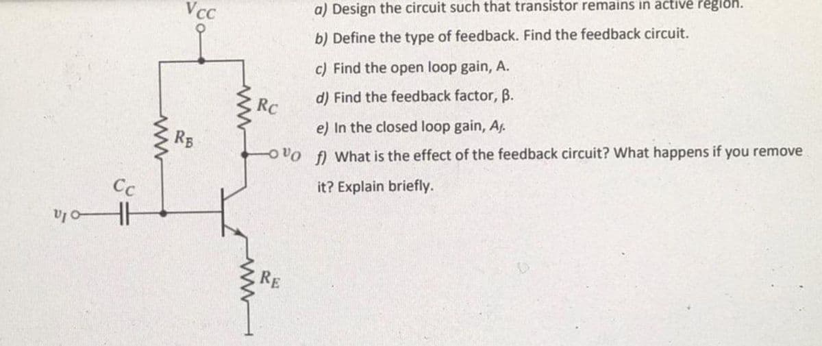 a) Design the circuit such that transistor remains in active region.
VcC
b) Define the type of feedback. Find the feedback circuit.
c) Find the open loop gain, A.
d) Find the feedback factor, B.
RC
e) In the closed loop gain, Af.
RB
OVo f What is the effect of the feedback circuit? What happens if you remove
it? Explain briefly.
Cc
RE
