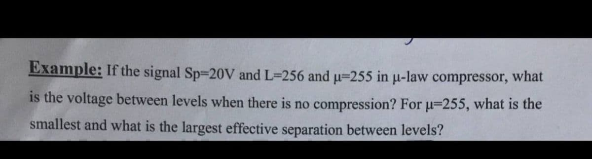 Example: If the signal Sp-20V and L=256 and u=255 in u-law compressor, what
is the voltage between levels when there is no compression? For u=255, what is the
smallest and what is the largest effective separation between levels?
